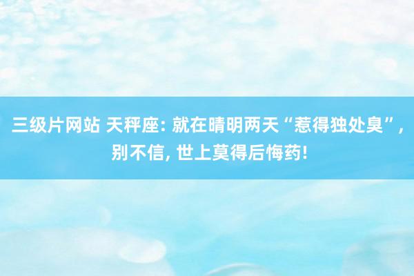 三级片网站 天秤座: 就在晴明两天“惹得独处臭”, 别不信, 世上莫得后悔药!