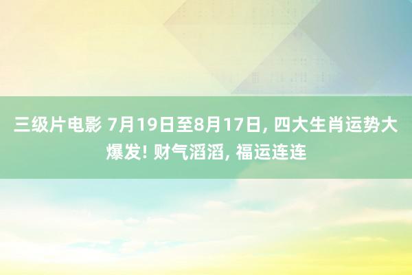 三级片电影 7月19日至8月17日, 四大生肖运势大爆发! 财气滔滔, 福运连连