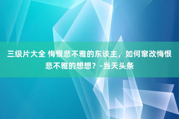 三级片大全 悔恨悲不雅的东谈主，如何窜改悔恨悲不雅的想想？-当天头条