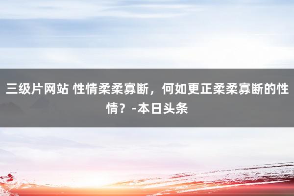 三级片网站 性情柔柔寡断，何如更正柔柔寡断的性情？-本日头条