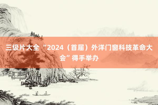 三级片大全 “2024（首届）外洋门窗科技革命大会”得手举办