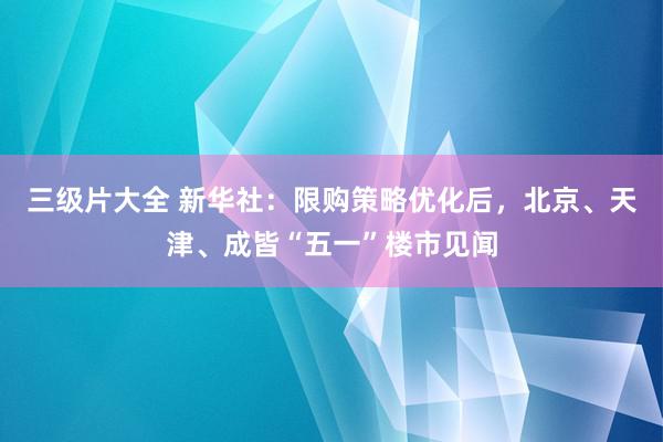 三级片大全 新华社：限购策略优化后，北京、天津、成皆“五一”楼市见闻