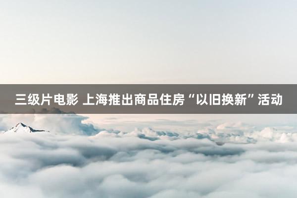 三级片电影 上海推出商品住房“以旧换新”活动