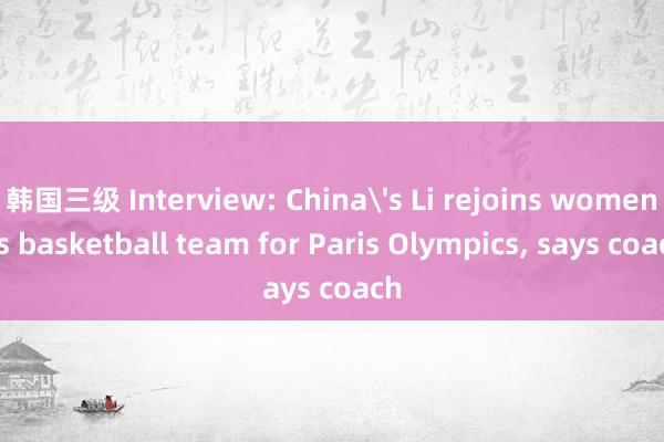 韩国三级 Interview: China's Li rejoins women's basketball team for Paris Olympics, says coach