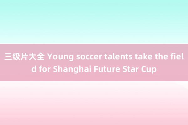 三级片大全 Young soccer talents take the field for Shanghai Future Star Cup