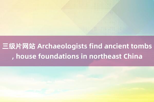 三级片网站 Archaeologists find ancient tombs, house foundations in northeast China