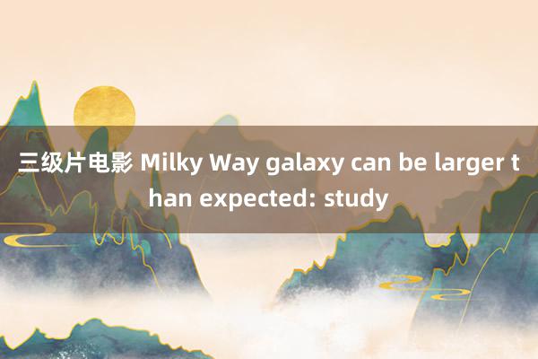 三级片电影 Milky Way galaxy can be larger than expected: study