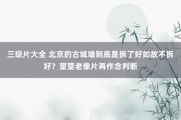 三级片大全 北京的古城墙到底是拆了好如故不拆好？望望老像片再作念判断