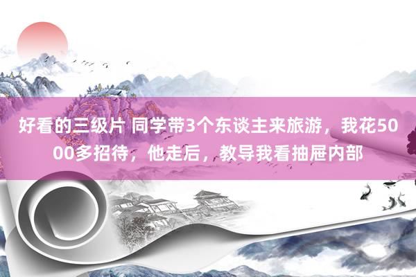 好看的三级片 同学带3个东谈主来旅游，我花5000多招待，他走后，教导我看抽屉内部