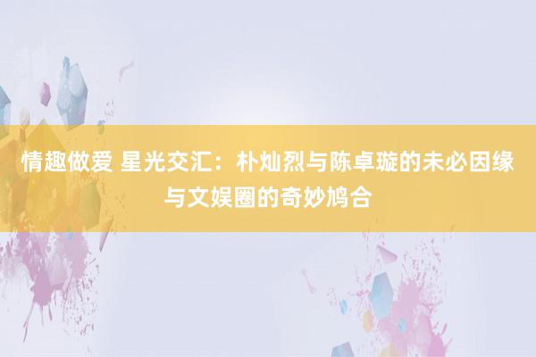 情趣做爱 星光交汇：朴灿烈与陈卓璇的未必因缘与文娱圈的奇妙鸠合