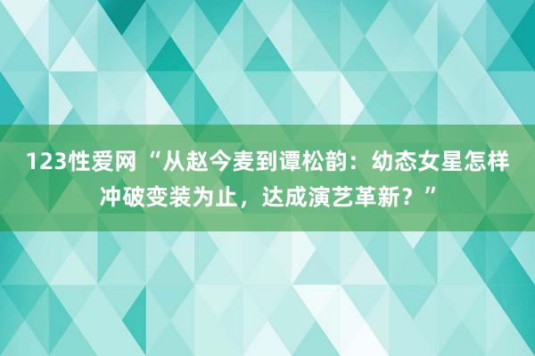 123性爱网 “从赵今麦到谭松韵：幼态女星怎样冲破变装为止，达成演艺革新？”