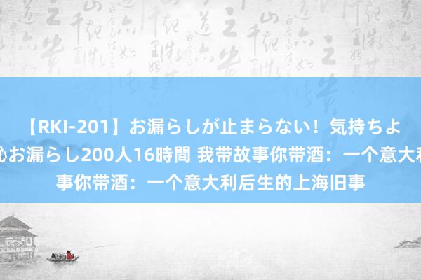 【RKI-201】お漏らしが止まらない！気持ちよすぎる失禁・羞恥お漏らし200人16時間 我带故事你带酒：一个意大利后生的上海旧事