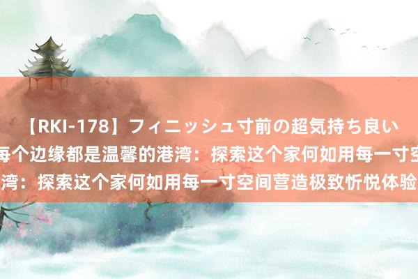 【RKI-178】フィニッシュ寸前の超気持ち良いSEX 307連発 第2弾 每个边缘都是温馨的港湾：探索这个家何如用每一寸空间营造极致忻悦体验