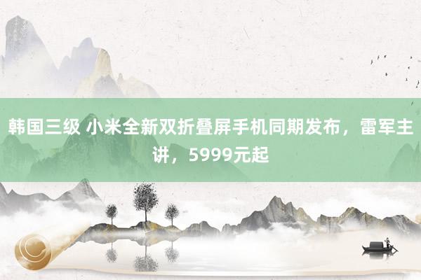 韩国三级 小米全新双折叠屏手机同期发布，雷军主讲，5999元起