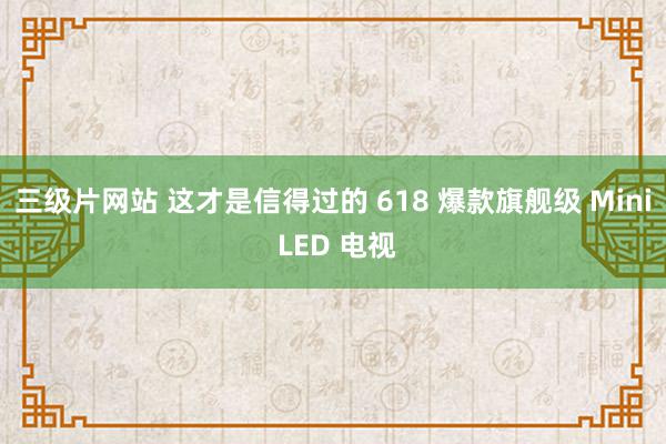 三级片网站 这才是信得过的 618 爆款旗舰级 Mini LED 电视