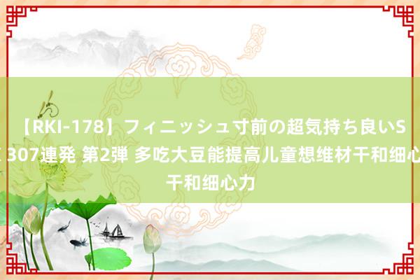 【RKI-178】フィニッシュ寸前の超気持ち良いSEX 307連発 第2弾 多吃大豆能提高儿童想维材干和细心力