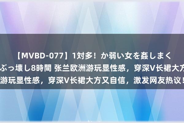 【MVBD-077】1対多！か弱い女を姦しまくる！輪姦の蟻地獄 発狂ぶっ壊し8時間 张兰欧洲游玩显性感，穿深V长裙大方又自信，激发网友热议！