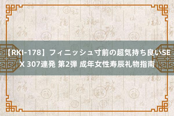 【RKI-178】フィニッシュ寸前の超気持ち良いSEX 307連発 第2弾 成年女性寿辰礼物指南