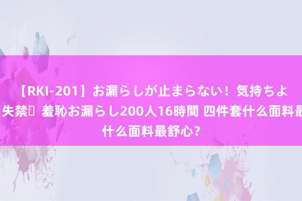 【RKI-201】お漏らしが止まらない！気持ちよすぎる失禁・羞恥お漏らし200人16時間 四件套什么面料最舒心？