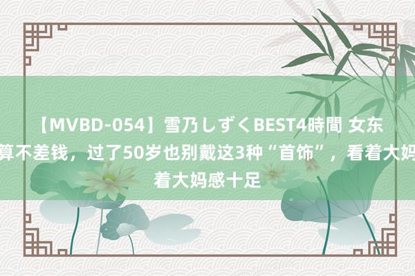 【MVBD-054】雪乃しずくBEST4時間 女东谈主就算不差钱，过了50岁也别戴这3种“首饰”，看着大妈感十足