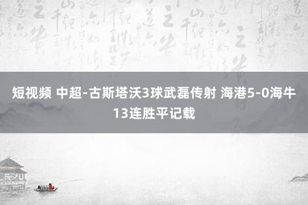 短视频 中超-古斯塔沃3球武磊传射 海港5-0海牛13连胜平记载