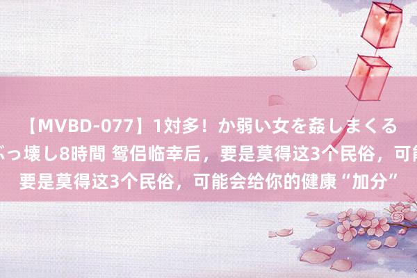 【MVBD-077】1対多！か弱い女を姦しまくる！輪姦の蟻地獄 発狂ぶっ壊し8時間 鸳侣临幸后，要是莫得这3个民俗，可能会给你的健康“加分”