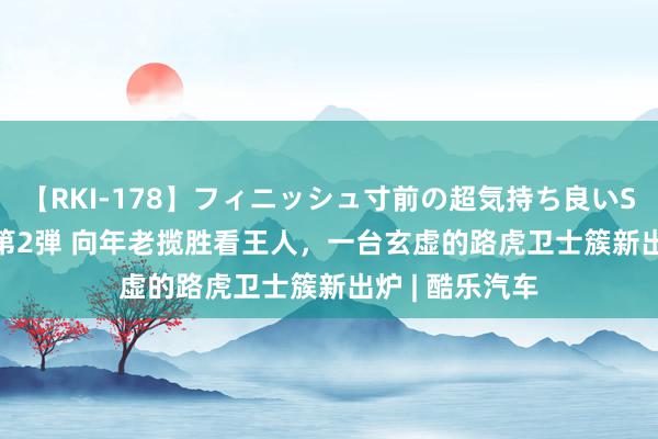 【RKI-178】フィニッシュ寸前の超気持ち良いSEX 307連発 第2弾 向年老揽胜看王人，一台玄虚的路虎卫士簇新出炉 | 酷乐汽车