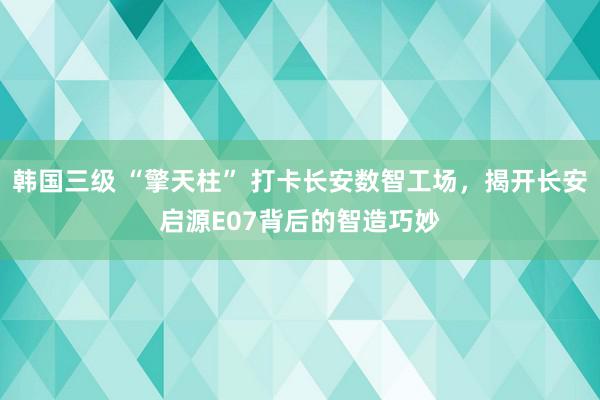 韩国三级 “擎天柱” 打卡长安数智工场，揭开长安启源E07背后的智造巧妙