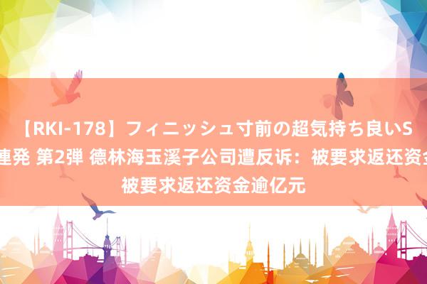 【RKI-178】フィニッシュ寸前の超気持ち良いSEX 307連発 第2弾 德林海玉溪子公司遭反诉：被要求返还资金逾亿元