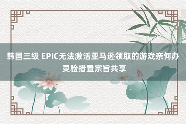 韩国三级 EPIC无法激活亚马逊领取的游戏奈何办 灵验措置宗旨共享