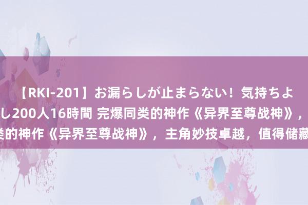 【RKI-201】お漏らしが止まらない！気持ちよすぎる失禁・羞恥お漏らし200人16時間 完爆同类的神作《异界至尊战神》，主角妙技卓越，值得储藏！