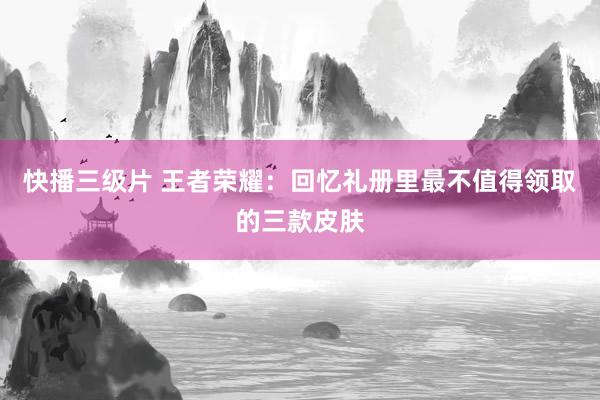 快播三级片 王者荣耀：回忆礼册里最不值得领取的三款皮肤