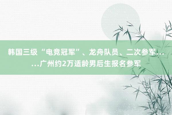 韩国三级 “电竞冠军”、龙舟队员、二次参军……广州约2万适龄男后生报名参军