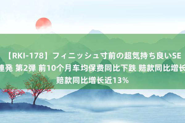 【RKI-178】フィニッシュ寸前の超気持ち良いSEX 307連発 第2弾 前10个月车均保费同比下跌 赔款同比增长近13%