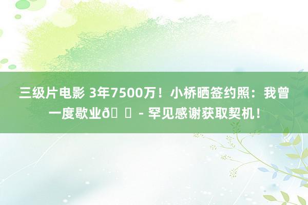 三级片电影 3年7500万！小桥晒签约照：我曾一度歇业😭 罕见感谢获取契机！