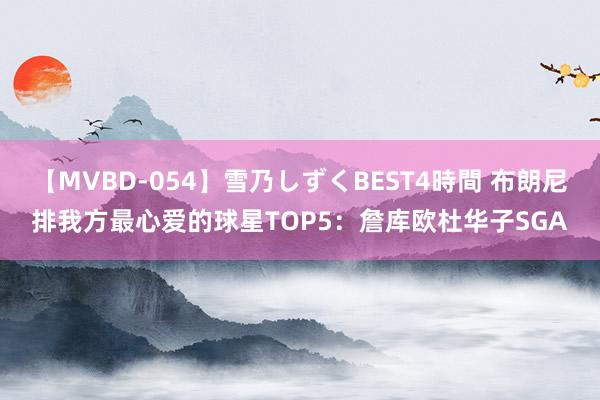 【MVBD-054】雪乃しずくBEST4時間 布朗尼排我方最心爱的球星TOP5：詹库欧杜华子SGA