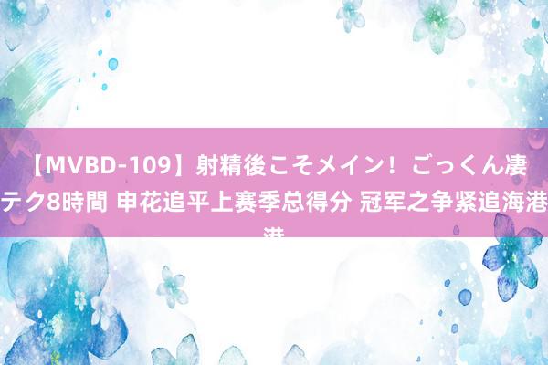 【MVBD-109】射精後こそメイン！ごっくん凄テク8時間 申花追平上赛季总得分 冠军之争紧追海港