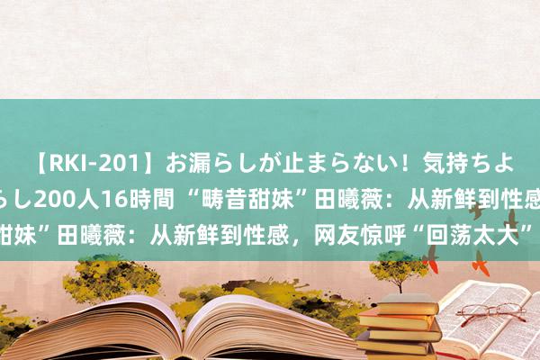 【RKI-201】お漏らしが止まらない！気持ちよすぎる失禁・羞恥お漏らし200人16時間 “畴昔甜妹”田曦薇：从新鲜到性感，网友惊呼“回荡太大”？