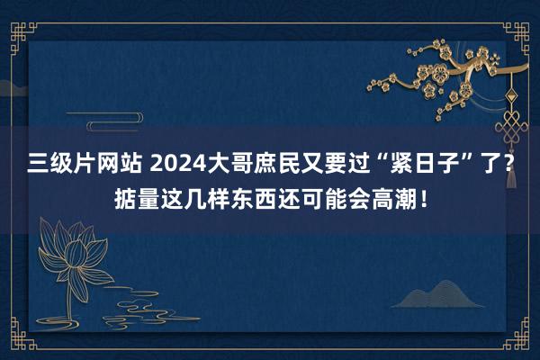 三级片网站 2024大哥庶民又要过“紧日子”了？掂量这几样东西还可能会高潮！