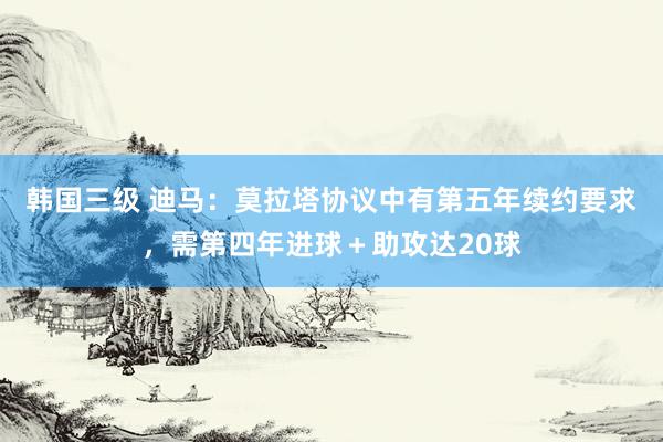 韩国三级 迪马：莫拉塔协议中有第五年续约要求，需第四年进球＋助攻达20球