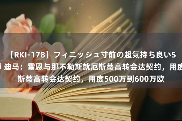 【RKI-178】フィニッシュ寸前の超気持ち良いSEX 307連発 第2弾 迪马：雷恩与那不勒斯就厄斯蒂高转会达契约，用度500万到600万欧