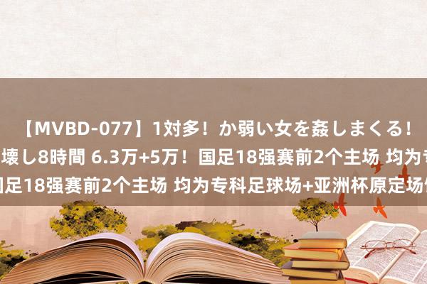 【MVBD-077】1対多！か弱い女を姦しまくる！輪姦の蟻地獄 発狂ぶっ壊し8時間 6.3万+5万！国足18强赛前2个主场 均为专科足球场+亚洲杯原定场馆