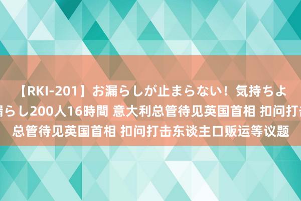 【RKI-201】お漏らしが止まらない！気持ちよすぎる失禁・羞恥お漏らし200人16時間 意大利总管待见英国首相 扣问打击东谈主口贩运等议题