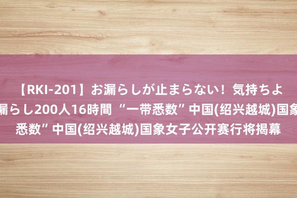 【RKI-201】お漏らしが止まらない！気持ちよすぎる失禁・羞恥お漏らし200人16時間 “一带悉数”中国(绍兴越城)国象女子公开赛行将揭幕