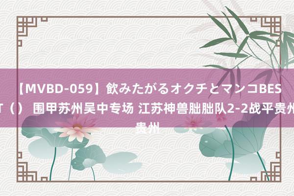 【MVBD-059】飲みたがるオクチとマンコBEST（） 围甲苏州吴中专场 江苏神兽朏胐队2-2战平贵州