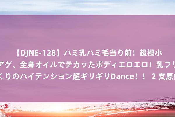 【DJNE-128】ハミ乳ハミ毛当り前！超極小ビキニでテンションアゲアゲ、全身オイルでテカッたボディエロエロ！乳フリ尻フリまくりのハイテンション超ギリギリDance！！ 2 支原体肺炎，6️⃣大疗法该脱手时就脱手