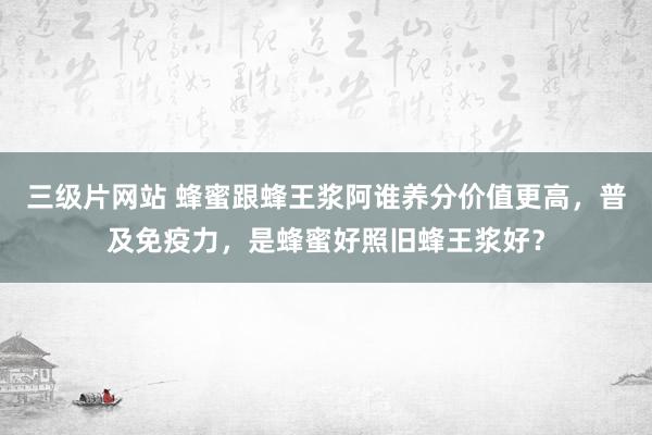 三级片网站 蜂蜜跟蜂王浆阿谁养分价值更高，普及免疫力，是蜂蜜好照旧蜂王浆好？