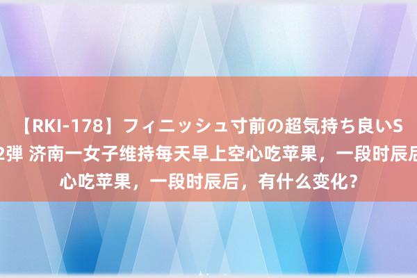 【RKI-178】フィニッシュ寸前の超気持ち良いSEX 307連発 第2弾 济南一女子维持每天早上空心吃苹果，一段时辰后，有什么变化？