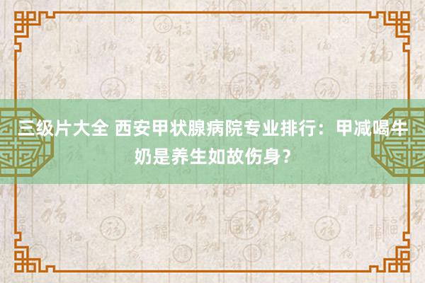 三级片大全 西安甲状腺病院专业排行：甲减喝牛奶是养生如故伤身？