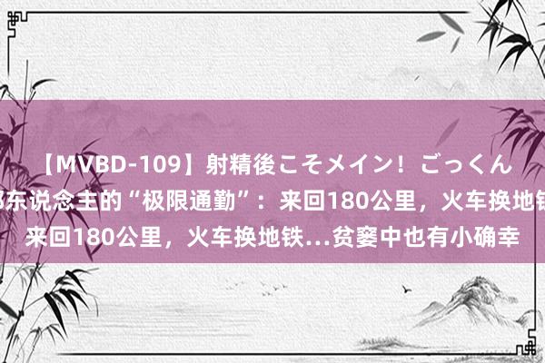 【MVBD-109】射精後こそメイン！ごっくん凄テク8時間 上海远郊东说念主的“极限通勤”：来回180公里，火车换地铁…贫窭中也有小确幸